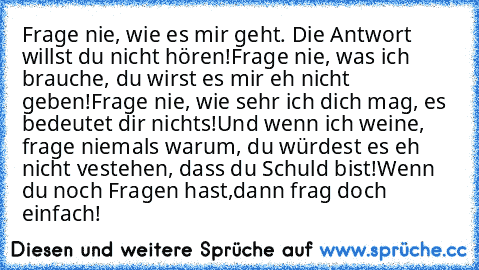 Frage nie, wie es mir geht. Die Antwort willst du nicht hören!
Frage nie, was ich brauche, du wirst es mir eh nicht geben!
Frage nie, wie sehr ich dich mag, es bedeutet dir nichts!
Und wenn ich weine, frage niemals warum, du würdest es eh nicht vestehen, dass du Schuld bist!
Wenn du noch Fragen hast,dann frag doch einfach!