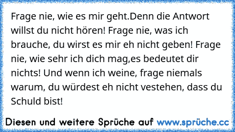 Frage nie, wie es mir geht.Denn die Antwort willst du nicht hören! Frage nie, was ich brauche, du wirst es mir eh nicht geben! Frage nie, wie sehr ich dich mag,es bedeutet dir nichts! Und wenn ich weine, frage niemals warum, du würdest eh nicht vestehen, dass du Schuld bist!