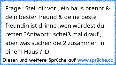 Frage : Stell dir vor , ein haus brennt & dein bester freund & deine beste freundin ist drinne ,wen würdest du retten ?
Antwort : scheiß mal drauf , aber was suchen die 2 zusammen in einem Haus ? :D