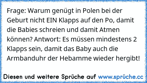 Frage: Warum genügt in Polen bei der Geburt nicht EIN Klapps auf den Po, damit die Babies schreien und damit Atmen können? Antwort: Es müssen mindestens 2 Klapps sein, damit das Baby auch die Armbanduhr der Hebamme wieder hergibt!