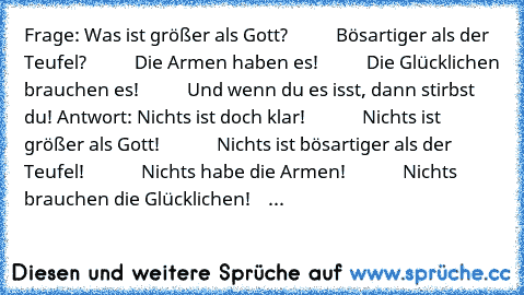 Frage: Was ist größer als Gott?
           Bösartiger als der Teufel?
           Die Armen haben es!
           Die Glücklichen brauchen es!
           Und wenn du es isst, dann stirbst du! 
Antwort: Nichts ist doch klar!
             Nichts ist größer als Gott!
             Nichts ist bösartiger als der Teufel!
             Nichts habe die Armen!
             Nichts brauchen die Glücklichen!
 ...