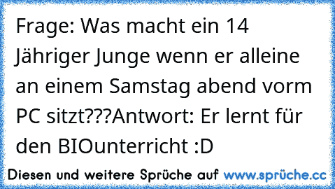 Frage: Was macht ein 14 Jähriger Junge wenn er alleine an einem Samstag abend vorm PC sitzt???
Antwort: Er lernt für den BIOunterricht :D