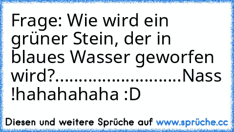 Frage: Wie wird ein grüner Stein, der in blaues Wasser geworfen wird?
.
.
.
.
.
.
.
.
.
.
.
.
.
.
.
.
.
.
.
.
.
.
.
.
.
.
.
Nass !
hahahahaha :D