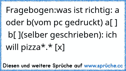 Fragebogen:
was ist richtig: a oder b
(vom pc gedruckt) a[ ]   b[ ]
(selber geschrieben): ich will pizza*.* [x]