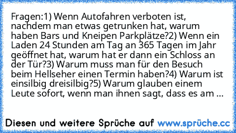 Fragen:
1) Wenn Autofahren verboten ist, nachdem man etwas getrunken hat, warum haben Bars und Kneipen Parkplätze?
2) Wenn ein Laden 24 Stunden am Tag an 365 Tagen im Jahr geöffnet hat, warum hat er dann ein Schloss an der Tür?
3) Warum muss man für den Besuch beim Hellseher einen Termin haben?
4) Warum ist einsilbig dreisilbig?
5) Warum glauben einem Leute sofort, wenn man ihnen sagt, dass es ...