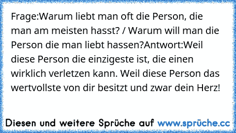 Frage:
Warum liebt man oft die Person, die man am meisten hasst? / Warum will man die Person die man liebt hassen?
Antwort:
Weil diese Person die einzigeste ist, die einen wirklich verletzen kann. Weil diese Person das wertvollste von dir besitzt und zwar dein Herz!