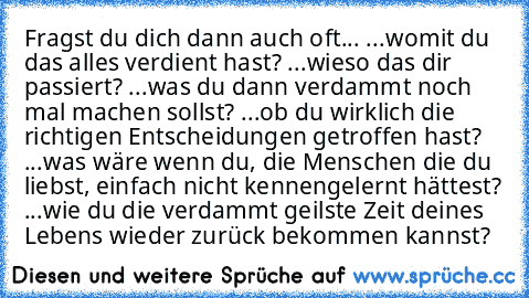 Fragst du dich dann auch oft...
 ...womit du das alles verdient hast?
 ...wieso das dir passiert?
 ...was du dann verdammt noch mal machen sollst?
 ...ob du wirklich die richtigen Entscheidungen getroffen hast?
 ...was wäre wenn du, die Menschen die du liebst, einfach nicht kennengelernt hättest?
 ...wie du die verdammt geilste Zeit deines Lebens wieder zurück bekommen kannst?