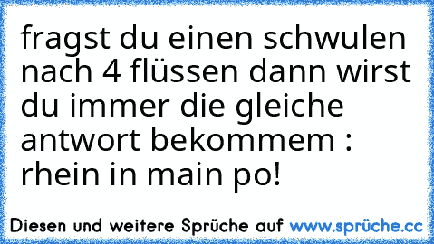 fragst du einen schwulen nach 4 flüssen dann wirst du immer die gleiche antwort bekommem : rhein in main po!