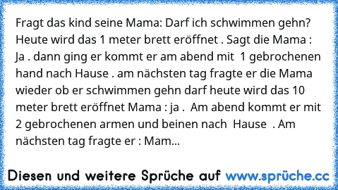 Fragt das kind seine Mama: Darf ich schwimmen gehn? Heute wird das 1 meter brett eröffnet . Sagt die Mama : Ja . dann ging er kommt er am abend mit  1 gebrochenen hand nach Hause . am nächsten tag fragte er die Mama wieder ob er schwimmen gehn darf heute wird das 10 meter brett eröffnet Mama : ja .  Am abend kommt er mit 2 gebrochenen armen und beinen nach  Hause  . Am nächsten tag fragte er : ...