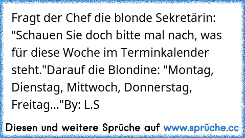 Fragt der Chef die blonde Sekretärin: "Schauen Sie doch bitte mal nach, was für diese Woche im Terminkalender steht."
Darauf die Blondine: "Montag, Dienstag, Mittwoch, Donnerstag, Freitag..."
By: L.S