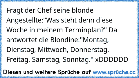 Fragt der Chef seine blonde Angestellte:''Was steht denn diese Woche in meinem Terminplan?'' Da antwortet die Blondine:''Montag, Dienstag, Mittwoch, Donnerstag, Freitag, Samstag, Sonntag.'' xDDDDDD