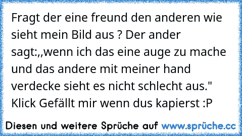 Fragt der eine freund den anderen wie sieht mein Bild aus ? Der ander sagt:,,wenn ich das eine auge zu mache und das andere mit meiner hand verdecke sieht es nicht schlecht aus." Klick Gefällt mir wenn du´s kapierst :P