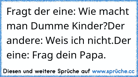 Fragt der eine: Wie macht man Dumme Kinder?
Der andere: Weis ich nicht.
Der eine: Frag dein Papa.