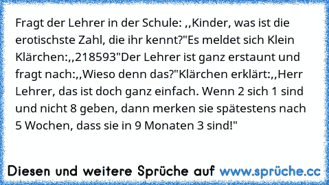 Fragt der Lehrer in der Schule: ,,Kinder, was ist die erotischste Zahl, die ihr kennt?"
Es meldet sich Klein Klärchen:,,218593"
Der Lehrer ist ganz erstaunt und fragt nach:,,Wieso denn das?"
Klärchen erklärt:,,Herr Lehrer, das ist doch ganz einfach. Wenn 2 sich 1 sind und nicht 8 geben, dann merken sie spätestens nach 5 Wochen, dass sie in 9 Monaten 3 sind!"