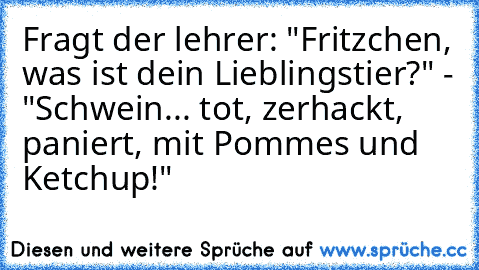 Fragt der lehrer: "Fritzchen, was ist dein Lieblingstier?" - "Schwein... tot, zerhackt, paniert, mit Pommes und Ketchup!"