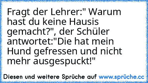 Fragt der Lehrer:" Warum hast du keine Hausis gemacht?", der Schüler antwortet:"Die hat mein Hund gefressen und nicht mehr ausgespuckt!"