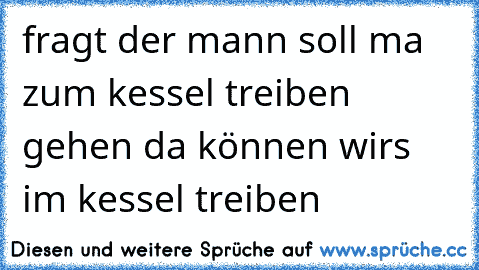 fragt der mann soll ma zum kessel treiben gehen da können wirs im kessel treiben