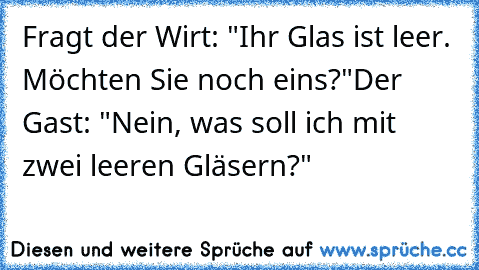 Fragt der Wirt: "Ihr Glas ist leer. Möchten Sie noch eins?"
Der Gast: "Nein, was soll ich mit zwei leeren Gläsern?"