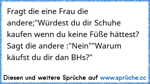 Fragt die eine Frau die andere;"Würdest du dir Schuhe kaufen wenn du keine Füße hättest?  Sagt die andere :"Nein"
"Warum käufst du dir dan BH´s?"