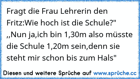 Fragt die Frau Lehrerin den Fritz:Wie hoch ist die Schule?" ,,Nun ja,ich bin 1,30m also müsste die Schule 1,20m sein,denn sie steht mir schon bis zum Hals"