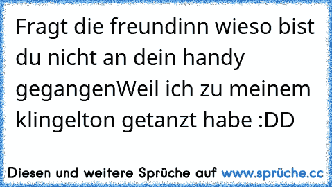 Fragt die freundinn wieso bist du nicht an dein handy gegangen
Weil ich zu meinem klingelton getanzt habe :DD