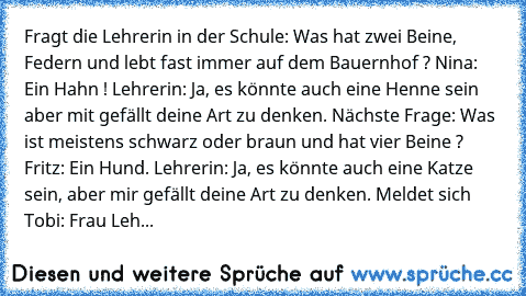 Fragt die Lehrerin in der Schule: Was hat zwei Beine, Federn und lebt fast immer auf dem Bauernhof ? Nina: Ein Hahn ! Lehrerin: Ja, es könnte auch eine Henne sein aber mit gefällt deine Art zu denken. Nächste Frage: Was ist meistens schwarz oder braun und hat vier Beine ? Fritz: Ein Hund. Lehrerin: Ja, es könnte auch eine Katze sein, aber mir gefällt deine Art zu denken. Meldet sich Tobi: Frau ...