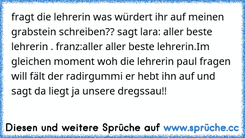 fragt die lehrerin was würdert ihr auf meinen grabstein schreiben?? sagt lara: aller beste lehrerin . franz:aller aller beste lehrerin.Im gleichen moment woh die lehrerin paul fragen  will fält der radirgummi er hebt ihn auf und  sagt da liegt ja unsere dregssau!!