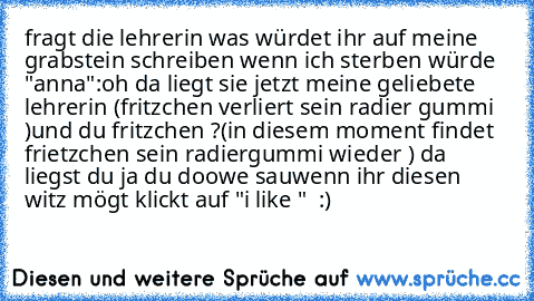 fragt die lehrerin was würdet ihr auf meine grabstein schreiben wenn ich sterben würde "anna":oh da liegt sie jetzt meine geliebete lehrerin (fritzchen verliert sein radier gummi )und du fritzchen ?
(in diesem moment findet frietzchen sein radiergummi wieder ) da liegst du ja du doowe sau
wenn ihr diesen witz mögt klickt auf "i like " ♥ :)