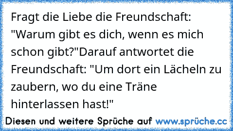 Fragt die Liebe die Freundschaft: "Warum gibt es dich, wenn es mich schon gibt?"
Darauf antwortet die Freundschaft: "Um dort ein Lächeln zu zaubern, wo du eine Träne hinterlassen hast!"
♥