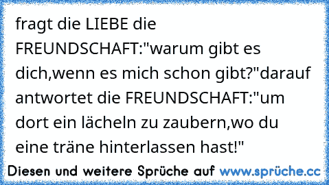 fragt die LIEBE die FREUNDSCHAFT:"warum gibt es dich,wenn es mich schon gibt?"
darauf antwortet die FREUNDSCHAFT:"um dort ein lächeln zu zaubern,wo du eine träne hinterlassen hast!"