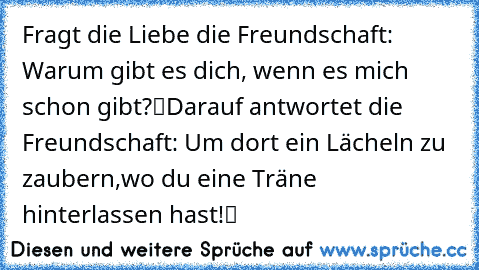 Fragt die Liebe die Freundschaft:
„ Warum gibt es dich, wenn es mich schon gibt?“
Darauf antwortet die Freundschaft:
„ Um dort ein Lächeln zu zaubern,
wo du eine Träne hinterlassen hast!“