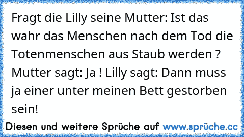 Fragt die Lilly seine Mutter: Ist das wahr das Menschen nach dem Tod die Totenmenschen aus Staub werden ? Mutter sagt: Ja ! Lilly sagt: Dann muss ja einer unter meinen Bett gestorben sein!