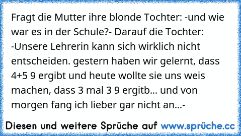 Fragt die Mutter ihre blonde Tochter: -und wie war es in der Schule?- Darauf die Tochter: -Unsere Lehrerin kann sich wirklich nicht entscheiden. gestern haben wir gelernt, dass 4+5 9 ergibt und heute wollte sie uns weis machen, dass 3 mal 3 9 ergitb... und von morgen fang ich lieber gar nicht an...-