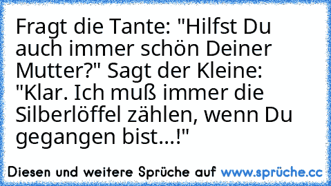 Fragt die Tante: "Hilfst Du auch immer schön Deiner Mutter?" Sagt der Kleine: "Klar. Ich muß immer die Silberlöffel zählen, wenn Du gegangen bist...!"