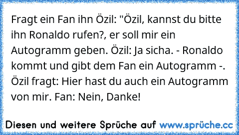 Fragt ein Fan ihn Özil: "Özil, kannst du bitte ihn Ronaldo rufen?, er soll mir ein Autogramm geben. Özil: Ja sicha. - Ronaldo kommt und gibt dem Fan ein Autogramm -. Özil fragt: Hier hast du auch ein Autogramm von mir. Fan: Nein, Danke!