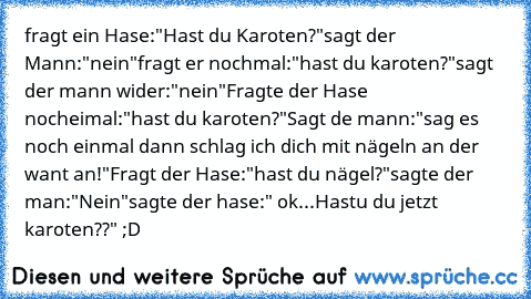 fragt ein Hase:
"Hast du Karoten?"
sagt der Mann:
"nein"
fragt er nochmal:
"hast du karoten?"
sagt der mann wider:
"nein"
Fragte der Hase nocheimal:
"hast du karoten?"
Sagt de mann:
"sag es noch einmal dann schlag ich dich mit nägeln an der want an!"
Fragt der Hase:
"hast du nägel?"
sagte der man:
"Nein"
sagte der hase:" ok...
Hastu du jetzt karoten??" ;D