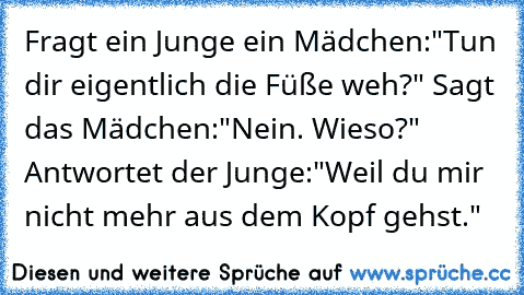 Fragt ein Junge ein Mädchen:"Tun dir eigentlich die Füße weh?" Sagt das Mädchen:"Nein. Wieso?" Antwortet der Junge:"Weil du mir nicht mehr aus dem Kopf gehst."