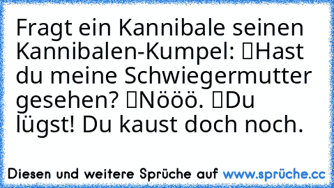 Fragt ein Kannibale seinen Kannibalen-Kumpel: “Hast du meine Schwiegermutter gesehen?” “Nööö.” “Du lügst! Du kaust doch noch.”