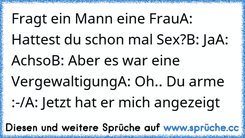 Fragt ein Mann eine Frau
A: Hattest du schon mal Sex?
B: Ja
A: Achso
B: Aber es war eine Vergewaltigung
A: Oh.. Du arme :-/
A: Jetzt hat er mich angezeigt