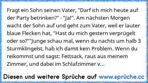 Fragt ein Sohn seinen Vater, "Darf ich mich heute auf der Party betrinken?" - "Ja!". Am nächsten Morgen wacht der Sohn auf und geht zum Vater, weil er lauter blaue Flecken hat, "Hast du mich gestern verprügelt oder so?"
"Junge schau mal, wenn du nachts um halb 3 Sturmklingelst, hab ich damit kein Problem. Wenn du reikommst und sagst: Fettsack, raus aus meinem Zimmer, und dabei im Schlafzimmer v...