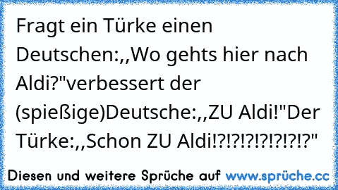 Fragt ein Türke einen Deutschen:
,,Wo gehts hier nach Aldi?"
verbessert der (spießige)Deutsche:
,,ZU Aldi!"
Der Türke:
,,Schon ZU Aldi!?!?!?!?!?!?!?"