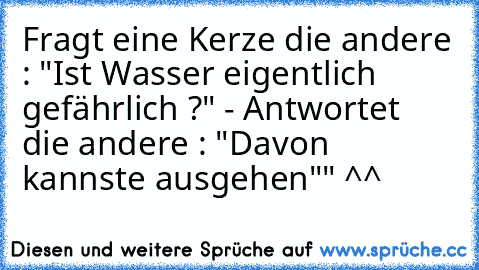 Fragt eine Kerze die andere : "Ist Wasser eigentlich gefährlich ?" - Antwortet die andere : "Davon kannste ausgehen"" ^^