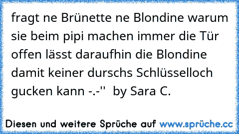 fragt ne Brünette ne Blondine warum sie beim pipi machen immer die Tür offen lässt daraufhin die Blondine damit keiner durschs Schlüsselloch gucken kann -.-''  by Sara C.