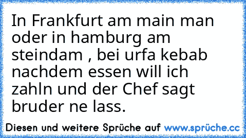 In Frankfurt am main man oder in hamburg am steindam , bei urfa kebab nachdem essen will ich zahln und der Chef sagt bruder ne lass.