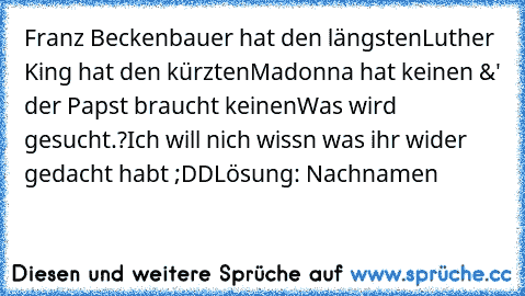 Franz Beckenbauer hat den längsten
Luther King hat den kürzten
Madonna hat keinen 
&' der Papst braucht keinen
Was wird gesucht.?
Ich will nich wissn was ihr wider gedacht habt ;DD
Lösung: Nachnamen