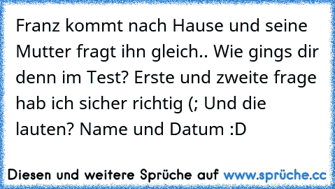 Franz kommt nach Hause und seine Mutter fragt ihn gleich.. Wie gings dir denn im Test? Erste und zweite frage hab ich sicher richtig (; Und die lauten? Name und Datum :D