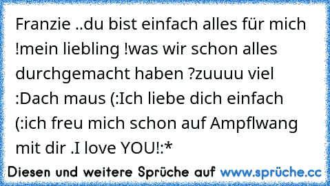 Franzie ..
du bist einfach alles für mich !
mein liebling !
was wir schon alles durchgemacht haben ?
zuuuu viel :D
ach maus (:
Ich liebe dich einfach (:
ich freu mich schon auf Ampflwang mit dir .
I love YOU!
♥♥♥:*