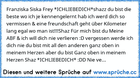 Franziska Siska Frey *ICHLIEBEDICH*
shazz du bist die beste wo ich je kennengelernt hab ich werd dich so vermissen & eine freundschaft geht über Kilometer lang egal wo man ist!!!
Shaz Für mich bist du Meine ABF & ich will dich nie verlieren :D vergessen werde ich dich nie du bist mit all den anderen ganz oben in meinem Herzen aber du bist Ganz oben in meinem Herzen ♥
Shaz *ICHLIEBEDICH* :DD Nie...