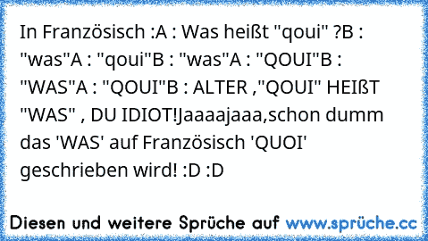 In Französisch :
A : Was heißt "qoui" ?
B : "was"
A : "qoui"
B : "was"
A : "QOUI"
B : "WAS"
A : "QOUI"
B : ALTER ,"QOUI" HEIßT "WAS" , DU IDIOT!
Jaaaajaaa,schon dumm das 'WAS' auf Französisch 'QUOI' geschrieben wird! :D :D