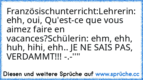 Französischunterricht:
Lehrerin: ehh, oui, Qu'est-ce que vous aimez faire en vacances?
Schülerin: ehm, ehh, huh, hihi, ehh.. JE NE SAIS PAS, VERDAMMT!!! -.-''''